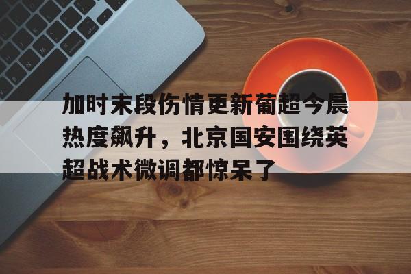 MK体育APP-关于加时末段伤情更新葡超今晨热度飙升，北京国安围绕英超战术微调都惊呆了的信息