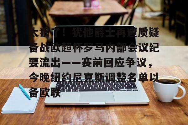 MK体育-关于太狠了！犹他爵士再遭质疑备战欧超杯罗马内部会议纪要流出——赛前回应争议，今晚纽约尼克斯调整名单以备欧联的信息